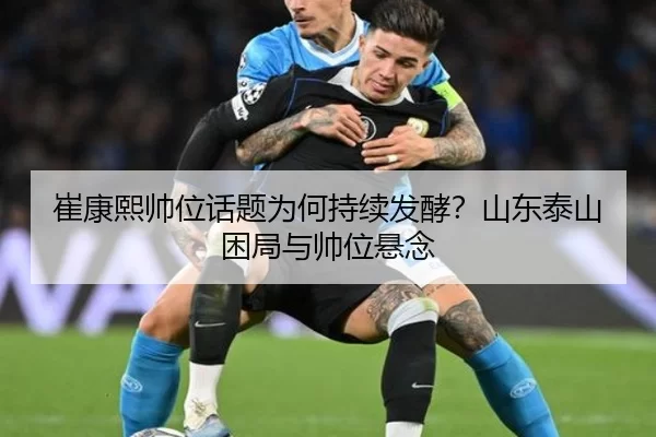 崔康熙帅位话题为何持续发酵？山东泰山困局与帅位悬念